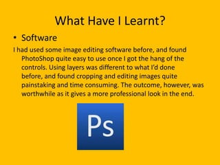 What Have I Learnt?
• Software
I had used some image editing software before, and found
   PhotoShop quite easy to use once I got the hang of the
   controls. Using layers was different to what I’d done
   before, and found cropping and editing images quite
   painstaking and time consuming. The outcome, however, was
   worthwhile as it gives a more professional look in the end.
 