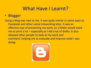 What Have I Learnt?
• Blogger
Using a blog was new to me. It was quite similar in some ways to
  Facebook and other social networking sites. It was an
  effective way of presenting my work, as a folder would need
  me to print a lot – especially as I did a lot of drafts. It also
  allowed other people to look at my work and
  comment, helping me to evaluate and improve what I was
  doing.
 