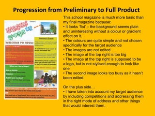 Progression from Preliminary to Full Product
                 This school magazine is much more basic than
                 my final magazine because:
                 • It looks ‘flat’ – the background seems plain
                 and uninteresting without a colour or gradient
                 effect on it.
                 • The colours are quite simple and not chosen
                 specifically for the target audience
                 • The images are not edited
                 • The image at the top right is too big
                 • The image at the top right is supposed to be
                 a logo, but is not stylised enough to look like
                 one
                 • The second image looks too busy as it hasn’t
                 been edited

                 On the plus side…
                 • I have taken into account my target audience
                 by including competitions and addressing them
                 in the right mode of address and other things
                 that would interest them.
 