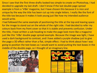 Since I saw that the first three drafts looked too simple to create on Photoshop, I had
decided to upgrade my last draft. I don’t know if the last double page spread
example is from a ‘VIBe’ magazine, but I have chosen this because it is nice and
unique by the way the title has been cut up into single letters. I really like the font of
the title too because it makes it look young just like how my intended audience
would write.
I had followed the same example of positioning the title at the top and leaving space
for the image to stand out on the whole of the right side. I had decided to refer my
colours back from my front cover so that it is stable and prevents confusion. Under
the title, I have written a sub-heading to make the page look more like a magazine
just like this ‘VIBe’ double page spread example. Because the image was light, I have
used a dark background to contrast, and I have added a purple shadow just to give
the page a 3D effect rather than a flat, simple effect. I had to think about how I was
going to position the text boxes as I would want to avoid putting the text boxes in the
middle of the double page, so I thought of an imaginary line.
 