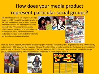 How does your media product
            represent particular social groups?
My intended audience are for girls in the age
range of 14-19 years old. My reader profile on
the right shows what type of things that my
intended audience are interested in such as
foods, drinks, TV music channels, shops,
celebrities and many more. To help create my
reader profile, I had a few of my intended
audience’s interests and included my interests
too since I am in this age range too.



From my market research, I found that this demographic was most likely to buy their magazines in a shop rather than by
subscription – 98% would get the magazine this way. Therefore, I had to make sure that the front cover was immediately
eye-catching to this specific target audience. The best way to do this on the front cover is to use a model of their age
group, so they can identify with her; see her as a role model or something to aspire to.
 
