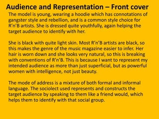 Audience and Representation – Front cover
The model is young, wearing a hoodie which has connotations of
gangster style and rebellion, and is a common style choice for
R’n’B artists. She is dressed quite youthfully, again helping the
target audience to identify with her.

She is black with quite light skin. Most R’n’B artists are black, so
this makes the genre of the music magazine easier to infer. Her
hair is worn down and she looks very natural, so this is breaking
with conventions of R’n’B. This is because I want to represent my
intended audience as more than just superficial, but as powerful
women with intelligence, not just beauty.

The mode of address is a mixture of both formal and informal
language. The sociolect used represents and constructs the
target audience by speaking to them like a friend would, which
helps them to identify with that social group.
 
