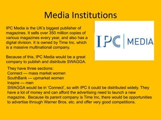 Media Institutions
IPC Media is the UK’s biggest publisher of
magazines. It sells over 350 million copies of
various magazines every year, and also has a
digital division. It is owned by Time Inc. which
is a massive multinational company.

Because of this, IPC Media would be a great
company to publish and distribute SWAGGA.
They have three sections:
Connect — mass market women
SouthBank — upmarket women
Inspire — men
SWAGGA would be in ‘Connect’, so with IPC it could be distributed widely. They
have a lot of money and can afford the advertising need to launch a new
magazine. Because its parent company is Time Inc, there would be opportunities
to advertise through Warner Bros. etc. and offer very good competitions.
 