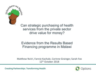 10/18/2018 1
Can strategic purchasing of health
services from the private sector
drive value for money?
Evidence from the Results Based
Financing programme in Malawi
Matthew Nviiri, Fannie Kachale, Corinne Grainger, Sarah Fox
12th October 2018
 