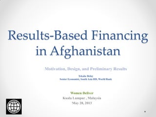Results-Based Financing
in Afghanistan
Motivation, Design, and Preliminary Results
Tekabe Belay
Senior Economist, South Asia HD, World Bank
Women Deliver
Kuala Lumpur , Malaysia
May 28, 2013
 