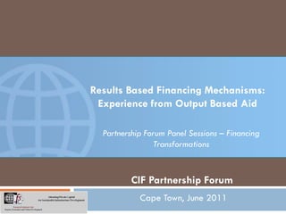 Results Based Financing Mechanisms:
 Experience from Output Based Aid

  Partnership Forum Panel Sessions – Financing
                Transformations


         CIF Partnership Forum
            Cape Town, June 2011
 