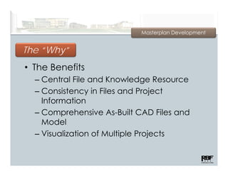 Masterplan Development


       y
The “Why”
• The Benefits
  – Centrall File and Knowledge Resource
    C t Fil         dK      l d    R
  – Consistency in Files and Project
    Information
    I f     ti
  – Comprehensive As-Built CAD Files and
    Model
  – Visualization of Multiple Projects
 