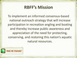 RBFF’s Mission To implement an informed consensus-based national outreach strategy that will increase participation in recreation angling and boating and thereby increase public awareness and appreciation of the need for protecting, conserving, and restoring this nation’s aquatic natural resources. 