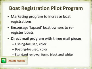 Marketing program to increase boat registrations Encourage ‘lapsed’ boat owners to re-register boats Direct mail program with three mail pieces Fishing-focused, color Boating-focused, color Standard renewal form, black and white Boat Registration Pilot Program 