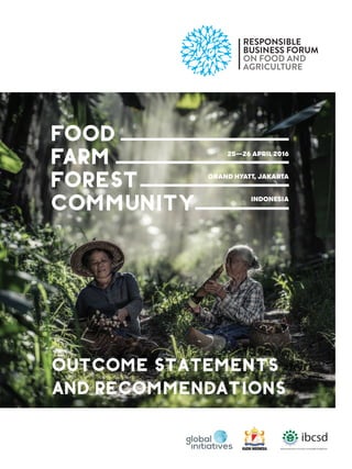 RESPONSIBLE
BUSINESS FORUM
ON FOOD AND
AGRICULTURE
FOOD
FARM
FOREST
COMMUNITY
25—26 APRIL 2016
GRAND HYATT, JAKARTA
INDONESIA
OUTCOME STATEMENTS
AND RECOMMENDATIONS
 