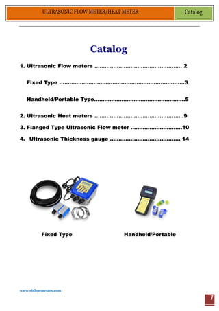 www.rbflowmeters.com
ULTRASONIC FLOW METER/HEAT METER Catalog
1
Catalog
1. Ultrasonic Flow meters …………………………………………… 2
Fixed Type ……………………………………………….………………3
Handheld/Portable Type……………………….…………………….5
2. Ultrasonic Heat meters …………………………………………….9
3. Flanged Type Ultrasonic Flow meter …………………………10
4. Ultrasonic Thickness gauge ………………………….………. 14
Fixed Type Handheld/Portable
 