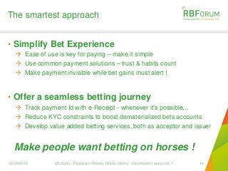 The smartest approach
• Simplify Bet Experience
 Ease of use is key for paying – make it simple
 Use common payment solutions – trust & habits count
 Make payment invisible while bet gains must alert !
• Offer a seamless betting journey
 Track payment Id with e-Receipt - whenever it’s possible…
 Reduce KYC constraints to boost dematerialized bets accounts
 Develop value added betting services, both as acceptor and issuer
30/09/2016 @Lobary - Prepaid, e-Money, Mobile Money : the smartest approach ? 14
Make people want betting on horses !
 