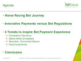 Agenda
• Horse Racing Bet Journey
• Innovative Payments versus Bet Regulations
• 4 Trends to inspire Bet Payment Experience
 Contactless Payments
 Mobile Wallet Embedded
 Wearable / Connected Objects
 Social Experience
• Conclusion
30/09/2016 @Lobary - Prepaid, e-Money, Mobile Money : the smartest approach ? 3
 