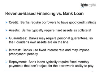 13
 Credit: Banks require borrowers to have good credit ratings
 Assets: Banks typically require hard assets as collateral
 Guarantees: Banks may require personal guarantees, so
the Founder’s own assets are on the line
 Interest: Banks use fixed interest rate and may impose
prepayment penalty
 Repayment: Bank loans typically require fixed monthly
payments that don’t adjust for the borrower’s ability to pay
Revenue-Based Financing vs. Bank Loan
 