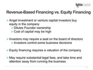 14
Angel investment or venture capital investors buy
equity in the company
Dilutes Founder ownership
Cost of capital may be high
Investors may require a seat on the board of directors
Investors control some business decisions
Equity financing requires a valuation of the company
May require substantial legal fees, and take time and
attention away from running the business
Revenue-Based Financing vs. Equity Financing
 