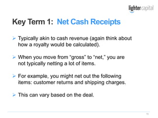 15
Key Term 1: Net Cash Receipts
 Typically akin to cash revenue (again think about
how a royalty would be calculated).
 When you move from “gross” to “net,” you are
not typically netting a lot of items.
 For example, you might net out the following
items: customer returns and shipping charges.
 This can vary based on the deal.
 