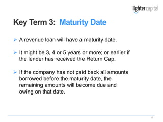 17
 A revenue loan will have a maturity date.
 It might be 3, 4 or 5 years or more; or earlier if
the lender has received the Return Cap.
 If the company has not paid back all amounts
borrowed before the maturity date, the
remaining amounts will become due and
owing on that date.
Key Term 3: Maturity Date
 