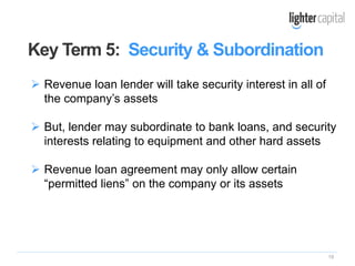 19
 Revenue loan lender will take security interest in all of
the company’s assets
 But, lender may subordinate to bank loans, and security
interests relating to equipment and other hard assets
 Revenue loan agreement may only allow certain
“permitted liens” on the company or its assets
Key Term 5: Security & Subordination
 
