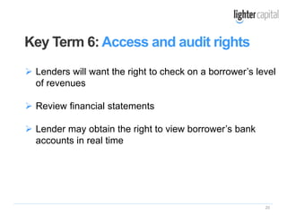 20
 Lenders will want the right to check on a borrower’s level
of revenues
 Review financial statements
 Lender may obtain the right to view borrower’s bank
accounts in real time
Key Term 6: Access and audit rights
 