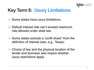 22
 Some states have usury limitations.
 Default interest rate can’t exceed maximum
rate allowed under state law.
 Some states exclude a “profit share” from the
definition of interest (see, e.g., Texas).
 Choice of law and the physical location of the
lender and borrower also impact whether
usury restrictions apply.
Key Term 8: Usury Limitations
 