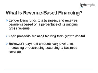 Lender loans funds to a business, and receives
payments based on a percentage of its ongoing
gross revenue
Loan proceeds are used for long-term growth capital
Borrower’s payment amounts vary over time,
increasing or decreasing according to business
revenue
What is Revenue-Based Financing?
 