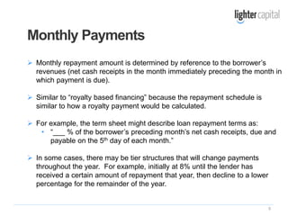 9
 Monthly repayment amount is determined by reference to the borrower’s
revenues (net cash receipts in the month immediately preceding the month in
which payment is due).
 Similar to “royalty based financing” because the repayment schedule is
similar to how a royalty payment would be calculated.
 For example, the term sheet might describe loan repayment terms as:
• “___ % of the borrower’s preceding month’s net cash receipts, due and
payable on the 5th day of each month.”
 In some cases, there may be tier structures that will change payments
throughout the year. For example, initially at 8% until the lender has
received a certain amount of repayment that year, then decline to a lower
percentage for the remainder of the year.
Monthly Payments
 