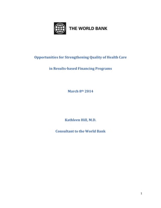 1
Opportunities for Strengthening Quality of Health Care
in Results-based Financing Programs
March 8th 2014
Kathleen Hill, M.D.
Consultant to the World Bank
 