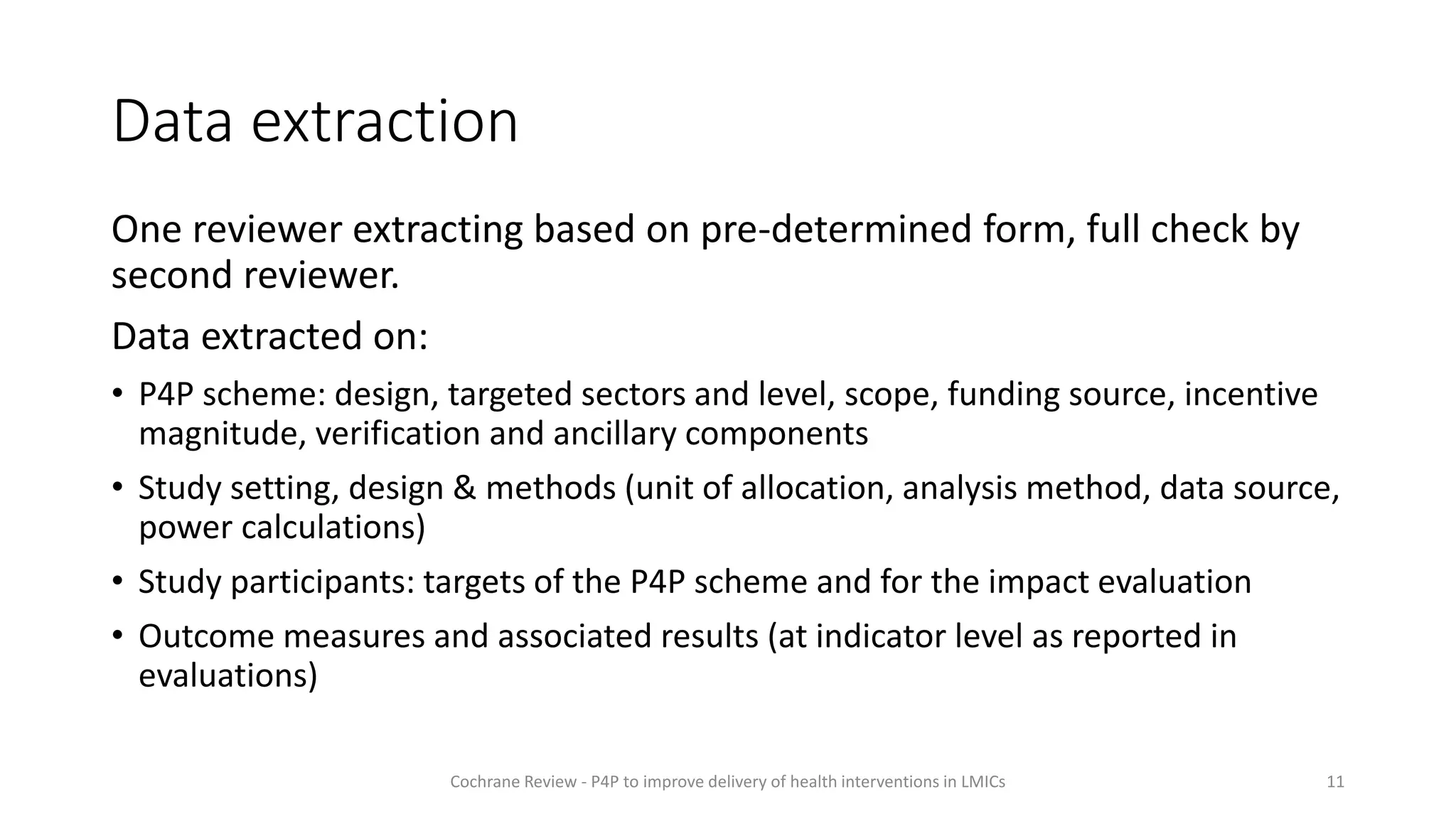 Data extraction
One reviewer extracting based on pre-determined form, full check by
second reviewer.
Data extracted on:
• P4P scheme: design, targeted sectors and level, scope, funding source, incentive
magnitude, verification and ancillary components
• Study setting, design & methods (unit of allocation, analysis method, data source,
power calculations)
• Study participants: targets of the P4P scheme and for the impact evaluation
• Outcome measures and associated results (at indicator level as reported in
evaluations)
11
Cochrane Review - P4P to improve delivery of health interventions in LMICs
 