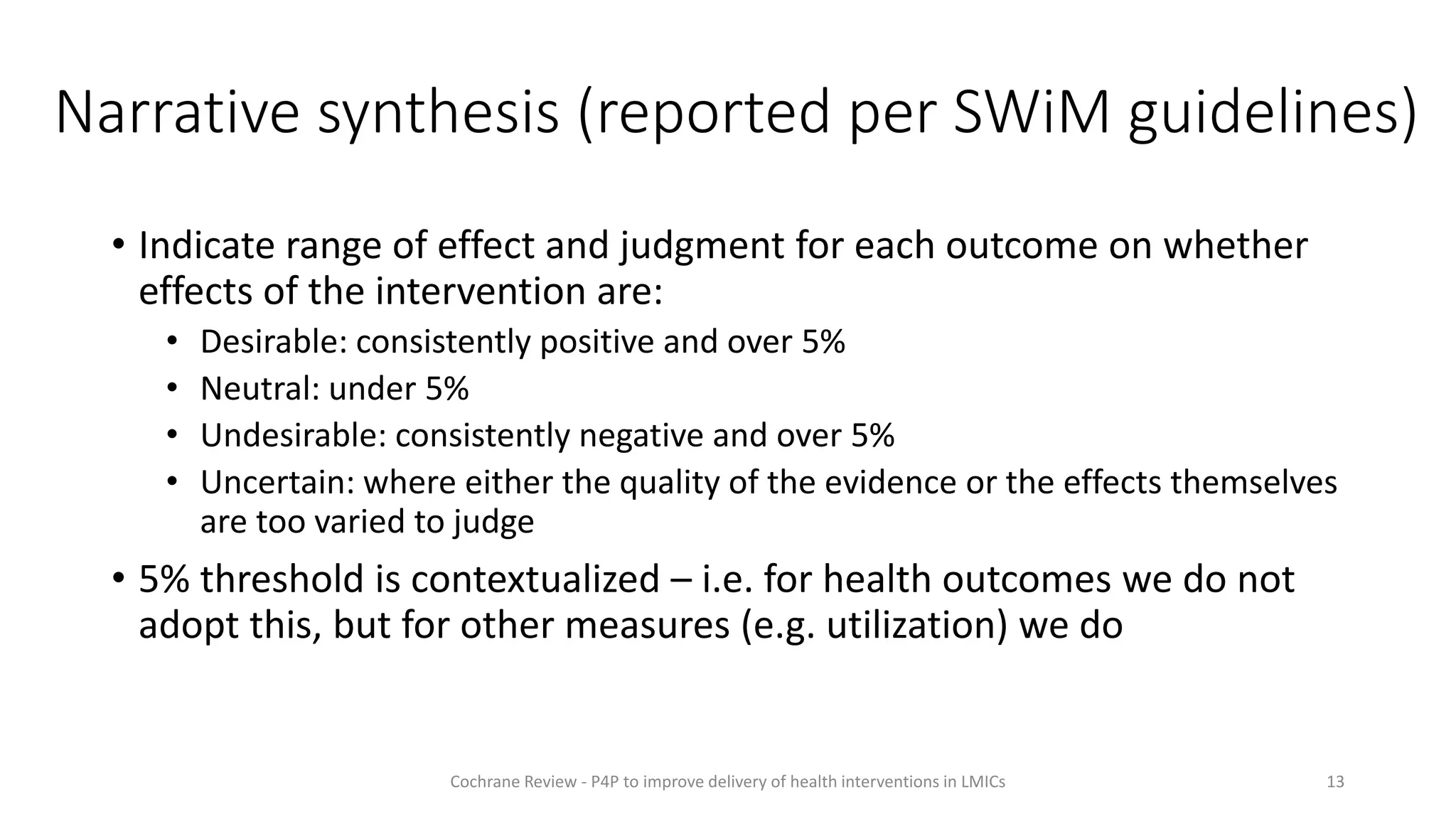 • Indicate range of effect and judgment for each outcome on whether
effects of the intervention are:
• Desirable: consistently positive and over 5%
• Neutral: under 5%
• Undesirable: consistently negative and over 5%
• Uncertain: where either the quality of the evidence or the effects themselves
are too varied to judge
• 5% threshold is contextualized – i.e. for health outcomes we do not
adopt this, but for other measures (e.g. utilization) we do
13
Cochrane Review - P4P to improve delivery of health interventions in LMICs
Narrative synthesis (reported per SWiM guidelines)
 