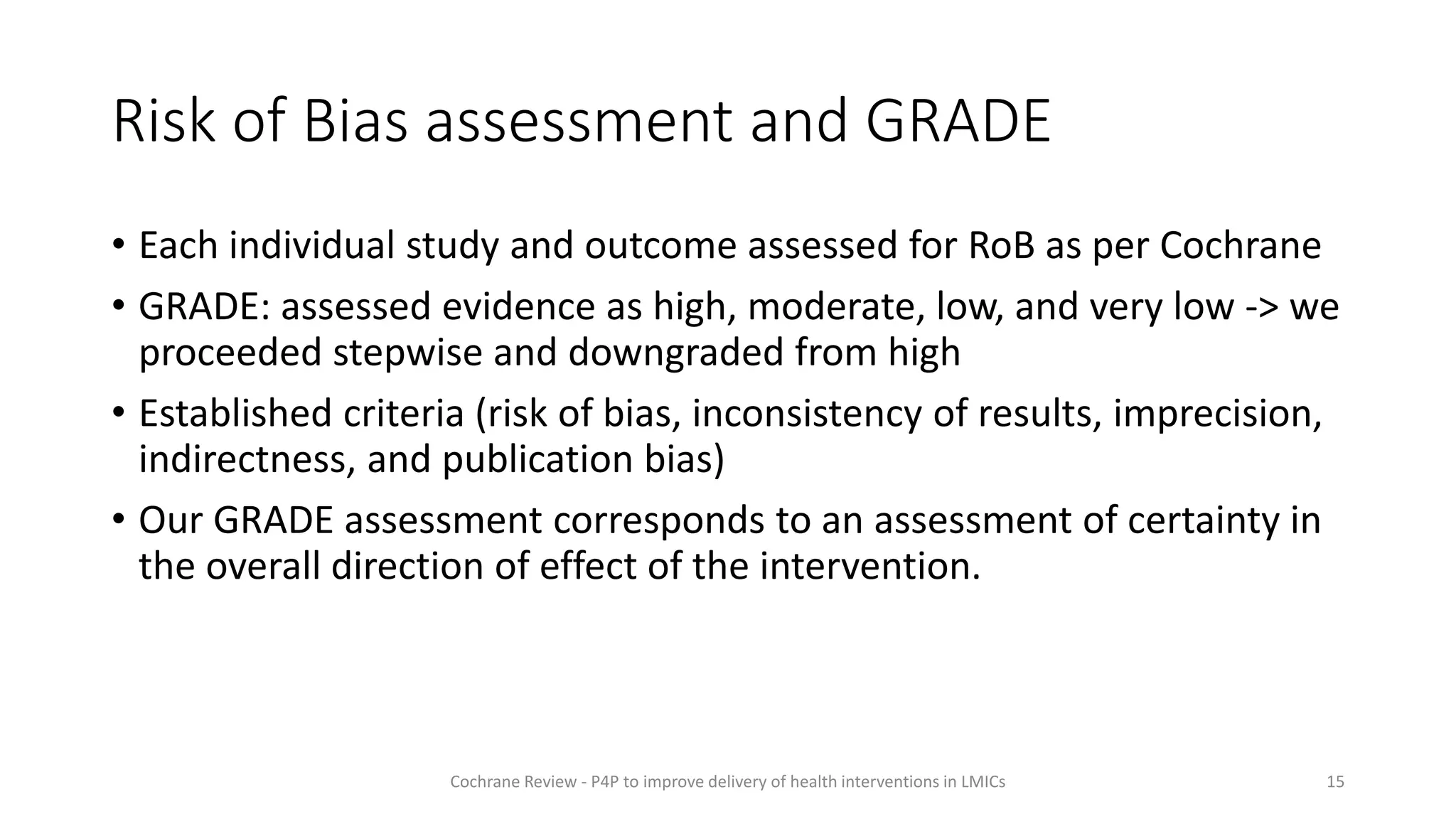 Risk of Bias assessment and GRADE
• Each individual study and outcome assessed for RoB as per Cochrane
• GRADE: assessed evidence as high, moderate, low, and very low -> we
proceeded stepwise and downgraded from high
• Established criteria (risk of bias, inconsistency of results, imprecision,
indirectness, and publication bias)
• Our GRADE assessment corresponds to an assessment of certainty in
the overall direction of effect of the intervention.
15
Cochrane Review - P4P to improve delivery of health interventions in LMICs
 