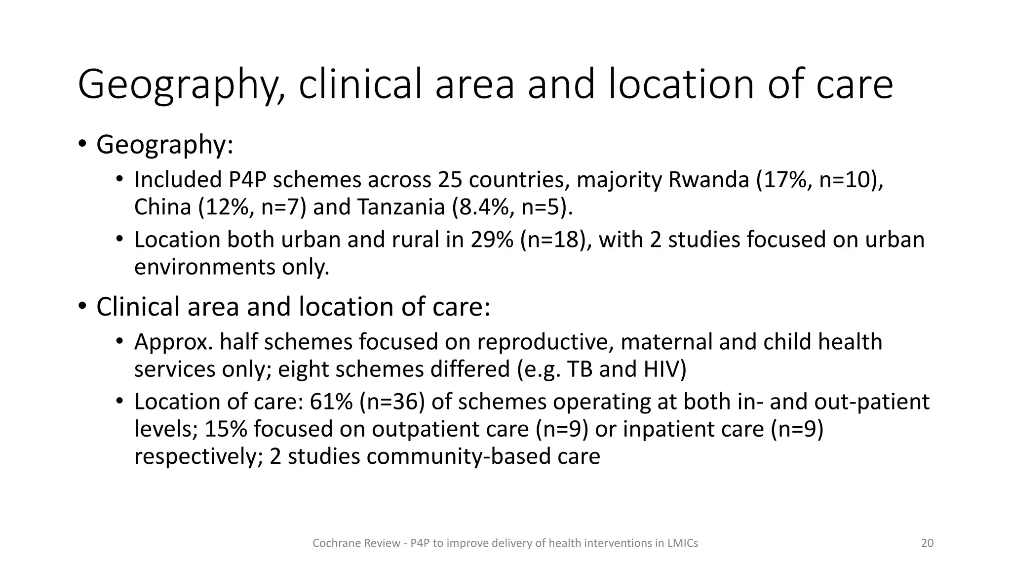 Geography, clinical area and location of care
• Geography:
• Included P4P schemes across 25 countries, majority Rwanda (17%, n=10),
China (12%, n=7) and Tanzania (8.4%, n=5).
• Location both urban and rural in 29% (n=18), with 2 studies focused on urban
environments only.
• Clinical area and location of care:
• Approx. half schemes focused on reproductive, maternal and child health
services only; eight schemes differed (e.g. TB and HIV)
• Location of care: 61% (n=36) of schemes operating at both in- and out-patient
levels; 15% focused on outpatient care (n=9) or inpatient care (n=9)
respectively; 2 studies community-based care
20
Cochrane Review - P4P to improve delivery of health interventions in LMICs
 