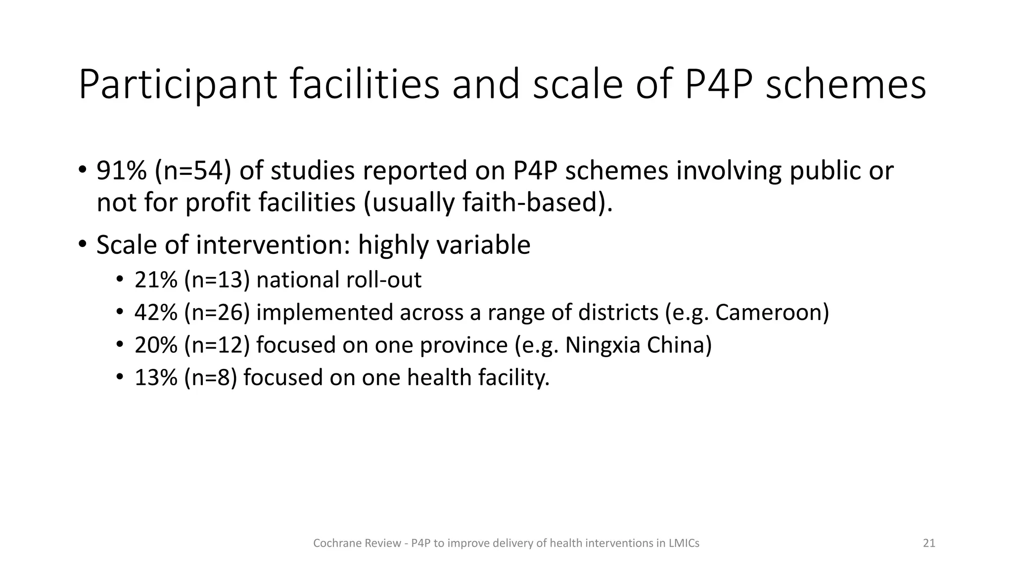 Participant facilities and scale of P4P schemes
• 91% (n=54) of studies reported on P4P schemes involving public or
not for profit facilities (usually faith-based).
• Scale of intervention: highly variable
• 21% (n=13) national roll-out
• 42% (n=26) implemented across a range of districts (e.g. Cameroon)
• 20% (n=12) focused on one province (e.g. Ningxia China)
• 13% (n=8) focused on one health facility.
21
Cochrane Review - P4P to improve delivery of health interventions in LMICs
 