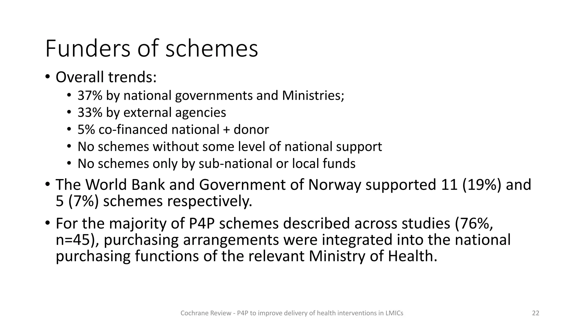 Funders of schemes
• Overall trends:
• 37% by national governments and Ministries;
• 33% by external agencies
• 5% co-financed national + donor
• No schemes without some level of national support
• No schemes only by sub-national or local funds
• The World Bank and Government of Norway supported 11 (19%) and
5 (7%) schemes respectively.
• For the majority of P4P schemes described across studies (76%,
n=45), purchasing arrangements were integrated into the national
purchasing functions of the relevant Ministry of Health.
22
Cochrane Review - P4P to improve delivery of health interventions in LMICs
 