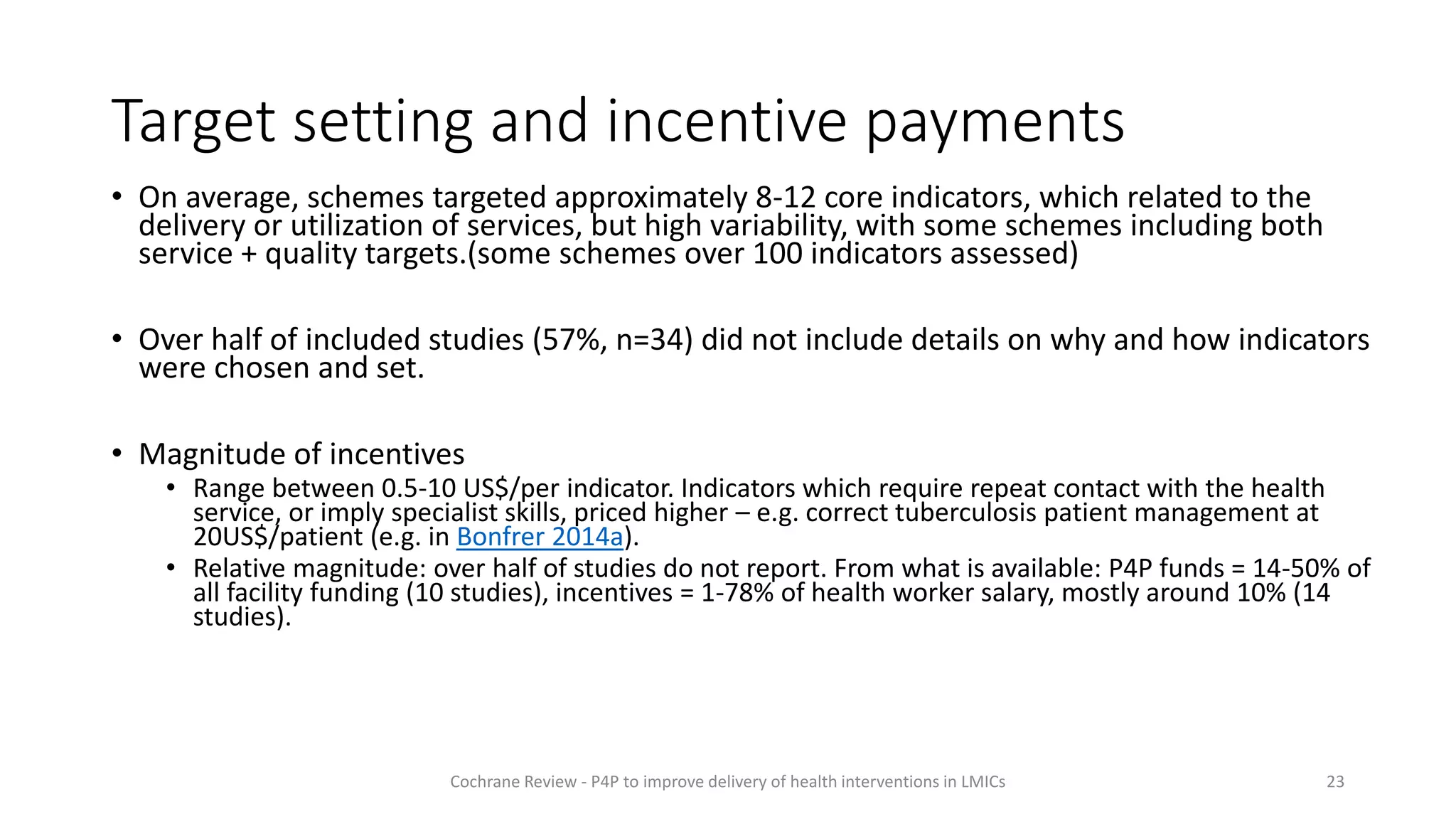 Target setting and incentive payments
• On average, schemes targeted approximately 8-12 core indicators, which related to the
delivery or utilization of services, but high variability, with some schemes including both
service + quality targets.(some schemes over 100 indicators assessed)
• Over half of included studies (57%, n=34) did not include details on why and how indicators
were chosen and set.
• Magnitude of incentives
• Range between 0.5-10 US$/per indicator. Indicators which require repeat contact with the health
service, or imply specialist skills, priced higher – e.g. correct tuberculosis patient management at
20US$/patient (e.g. in Bonfrer 2014a).
• Relative magnitude: over half of studies do not report. From what is available: P4P funds = 14-50% of
all facility funding (10 studies), incentives = 1-78% of health worker salary, mostly around 10% (14
studies).
23
Cochrane Review - P4P to improve delivery of health interventions in LMICs
 