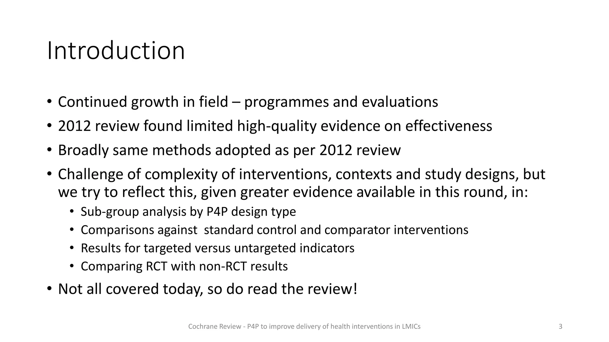 Introduction
• Continued growth in field – programmes and evaluations
• 2012 review found limited high-quality evidence on effectiveness
• Broadly same methods adopted as per 2012 review
• Challenge of complexity of interventions, contexts and study designs, but
we try to reflect this, given greater evidence available in this round, in:
• Sub-group analysis by P4P design type
• Comparisons against standard control and comparator interventions
• Results for targeted versus untargeted indicators
• Comparing RCT with non-RCT results
• Not all covered today, so do read the review!
3
Cochrane Review - P4P to improve delivery of health interventions in LMICs
 