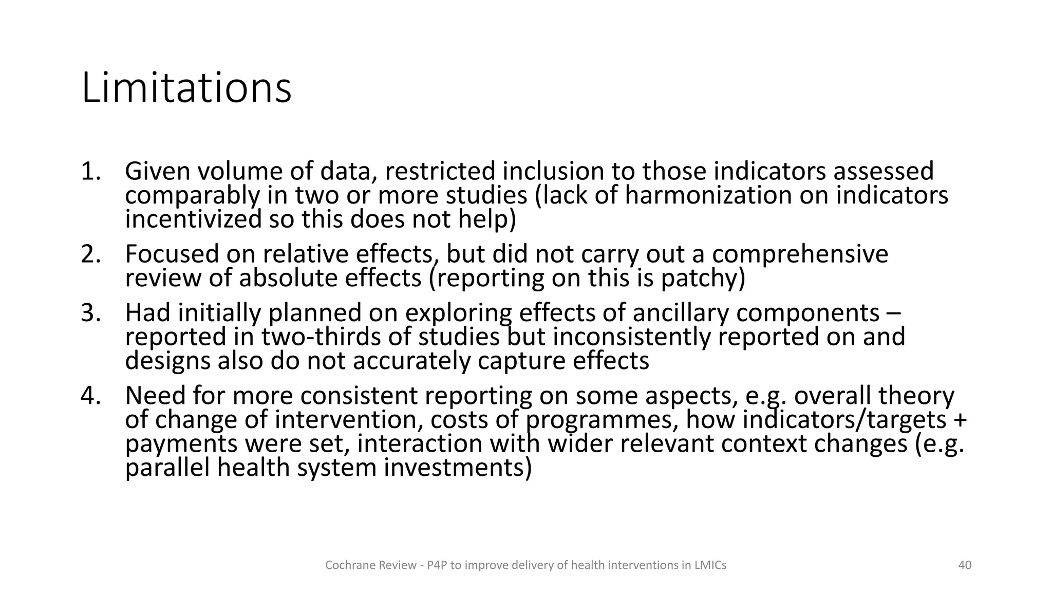Limitations
1. Given volume of data, restricted inclusion to those indicators assessed
comparably in two or more studies (lack of harmonization on indicators
incentivized so this does not help)
2. Focused on relative effects, but did not carry out a comprehensive
review of absolute effects (reporting on this is patchy)
3. Had initially planned on exploring effects of ancillary components –
reported in two-thirds of studies but inconsistently reported on and
designs also do not accurately capture effects
4. Need for more consistent reporting on some aspects, e.g. overall theory
of change of intervention, costs of programmes, how indicators/targets +
payments were set, interaction with wider relevant context changes (e.g.
parallel health system investments)
40
Cochrane Review - P4P to improve delivery of health interventions in LMICs
 