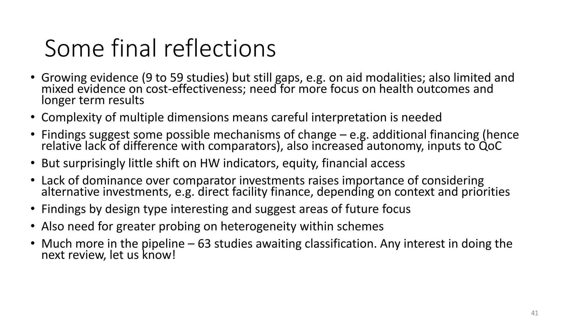 Some final reflections
• Growing evidence (9 to 59 studies) but still gaps, e.g. on aid modalities; also limited and
mixed evidence on cost-effectiveness; need for more focus on health outcomes and
longer term results
• Complexity of multiple dimensions means careful interpretation is needed
• Findings suggest some possible mechanisms of change – e.g. additional financing (hence
relative lack of difference with comparators), also increased autonomy, inputs to QoC
• But surprisingly little shift on HW indicators, equity, financial access
• Lack of dominance over comparator investments raises importance of considering
alternative investments, e.g. direct facility finance, depending on context and priorities
• Findings by design type interesting and suggest areas of future focus
• Also need for greater probing on heterogeneity within schemes
• Much more in the pipeline – 63 studies awaiting classification. Any interest in doing the
next review, let us know!
41
 