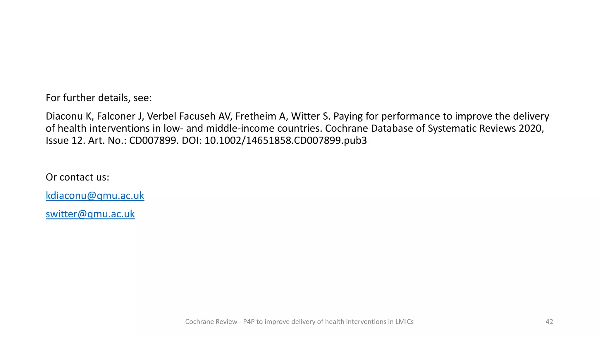 For further details, see:
Diaconu K, Falconer J, Verbel Facuseh AV, Fretheim A, Witter S. Paying for performance to improve the delivery
of health interventions in low- and middle-income countries. Cochrane Database of Systematic Reviews 2020,
Issue 12. Art. No.: CD007899. DOI: 10.1002/14651858.CD007899.pub3
Or contact us:
kdiaconu@qmu.ac.uk
switter@qmu.ac.uk
42
Cochrane Review - P4P to improve delivery of health interventions in LMICs
 