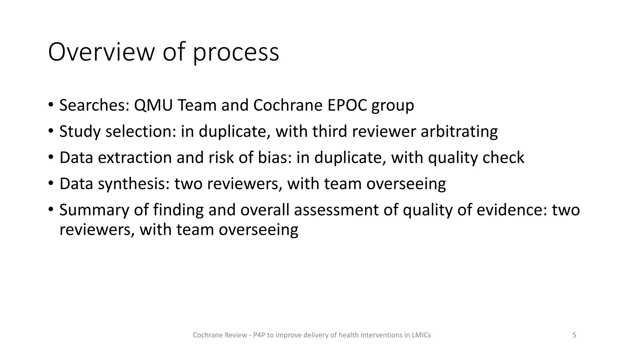 Overview of process
• Searches: QMU Team and Cochrane EPOC group
• Study selection: in duplicate, with third reviewer arbitrating
• Data extraction and risk of bias: in duplicate, with quality check
• Data synthesis: two reviewers, with team overseeing
• Summary of finding and overall assessment of quality of evidence: two
reviewers, with team overseeing
5
Cochrane Review - P4P to improve delivery of health interventions in LMICs
 