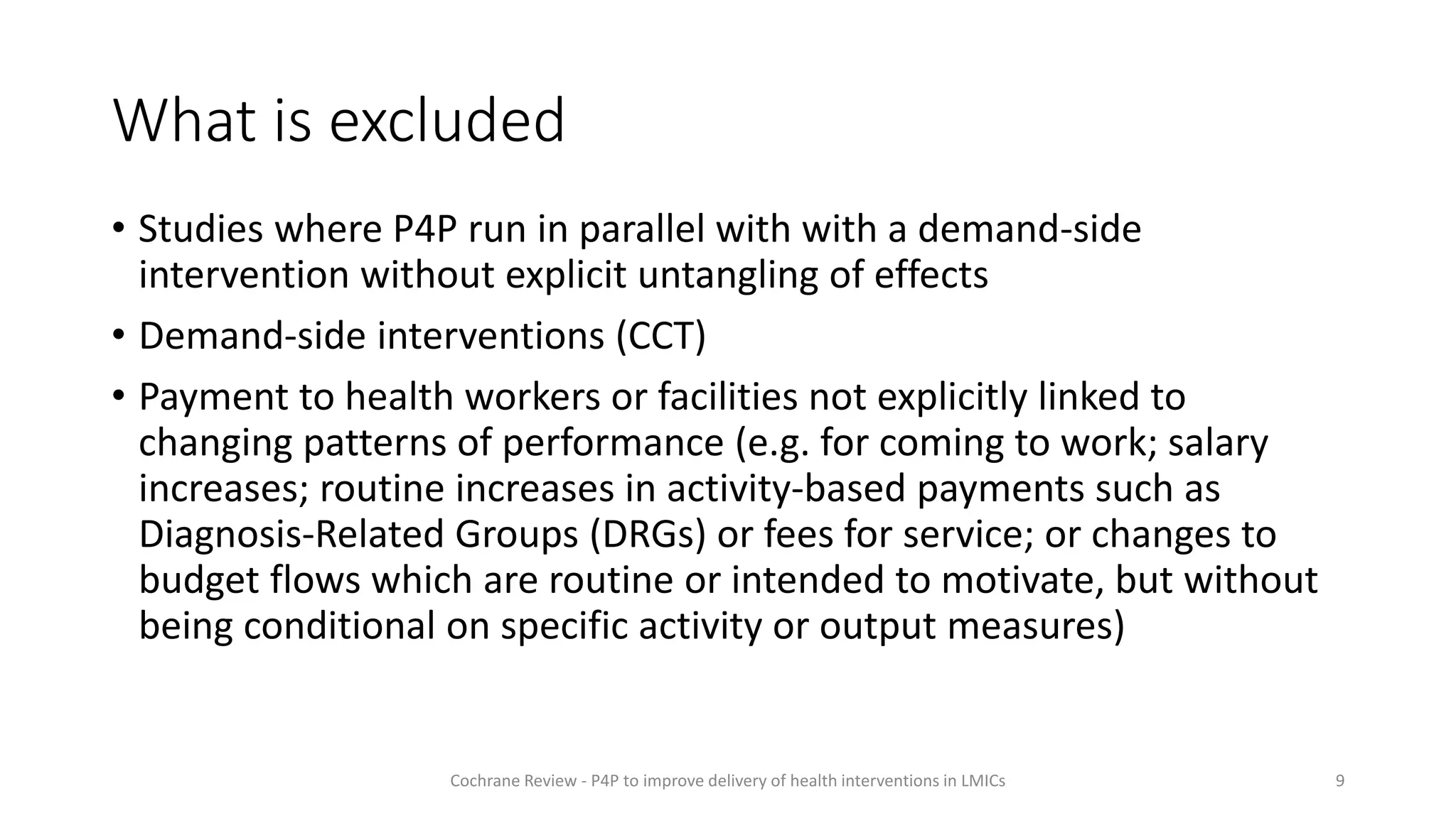 What is excluded
• Studies where P4P run in parallel with with a demand-side
intervention without explicit untangling of effects
• Demand-side interventions (CCT)
• Payment to health workers or facilities not explicitly linked to
changing patterns of performance (e.g. for coming to work; salary
increases; routine increases in activity-based payments such as
Diagnosis-Related Groups (DRGs) or fees for service; or changes to
budget flows which are routine or intended to motivate, but without
being conditional on specific activity or output measures)
9
Cochrane Review - P4P to improve delivery of health interventions in LMICs
 