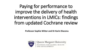 Paying for performance to
improve the delivery of health
interventions in LMICs: findings
from updated Cochrane review
Professor Sophie Witter and Dr Karin Diaconu
 