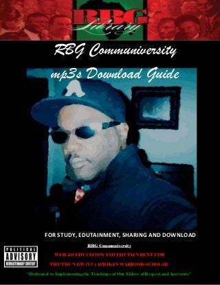 RBG Communiversity
           mp3s Download Guide




        FOR STUDY, EDUTAINMENT, SHARING AND DOWNLOAD
                             RBG Communiversity

             WEB 2.0 EDUCATION AND EDUTAINMENT FOR

           THE TRU NEW (NU) AFRIKAN WARRIOR-SCHOLAR

“Dedicated to Implementing the Teachings of Our Elders of Respect and Ancestors”
 