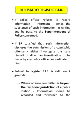  If police officer refuses to record
information – Informant - sends the
substance of such information, in writing
and by post, to the Superintendent of
Police concerned.
 If SP satisfied that such information
discloses the commission of a cognizable
offence - either investigate the case
himself or direct an investigation to be
made by any police officer subordinate to
him.
 Refusal to register F.I.R. is valid on 2
grounds:
 Where offence committed is beyond
the territorial jurisdiction of a police
station - Information should be
recorded and forwarded to the
REFUSAL TO REGISTER F.I.R.
 