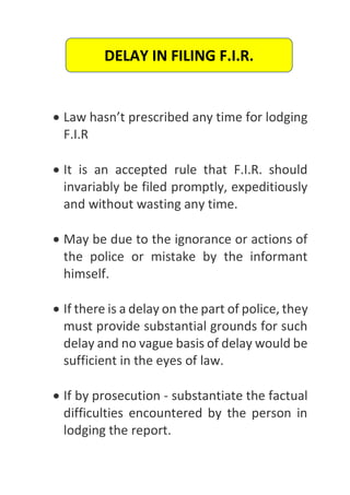  Law hasn’t prescribed any time for lodging
F.I.R
 It is an accepted rule that F.I.R. should
invariably be filed promptly, expeditiously
and without wasting any time.
 May be due to the ignorance or actions of
the police or mistake by the informant
himself.
 If there is a delay on the part of police, they
must provide substantial grounds for such
delay and no vague basis of delay would be
sufficient in the eyes of law.
 If by prosecution - substantiate the factual
difficulties encountered by the person in
lodging the report.
DELAY IN FILING F.I.R.
 