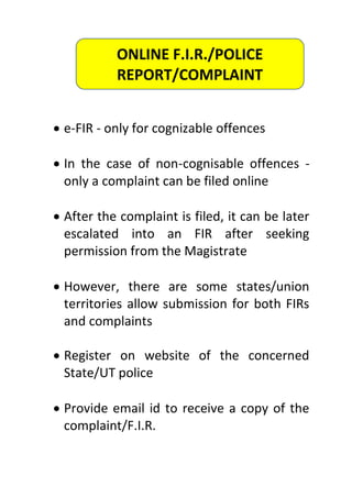  e-FIR - only for cognizable offences
 In the case of non-cognisable offences -
only a complaint can be filed online
 After the complaint is filed, it can be later
escalated into an FIR after seeking
permission from the Magistrate
 However, there are some states/union
territories allow submission for both FIRs
and complaints
 Register on website of the concerned
State/UT police
 Provide email id to receive a copy of the
complaint/F.I.R.
ONLINE F.I.R./POLICE
REPORT/COMPLAINT
 
