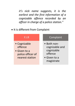 it’s nick name suggests, it is the
earliest and the first information of a
cognizable offence recorded by an
officer in charge of a police station.”
 It is different from Complaint
F.I.R
• Cognizable
offence
• Given to a
police officer of
nearest station
Complaint
• Both non-
cognizable and
cognizable
offence
• Given to a
magistrate
 
