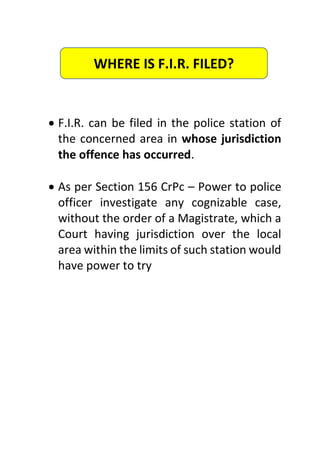  F.I.R. can be filed in the police station of
the concerned area in whose jurisdiction
the offence has occurred.
 As per Section 156 CrPc – Power to police
officer investigate any cognizable case,
without the order of a Magistrate, which a
Court having jurisdiction over the local
area within the limits of such station would
have power to try
WHERE IS F.I.R. FILED?
 