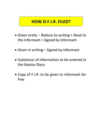  Given orally – Reduce to writing + Read to
the Informant + Signed by Informant
 Given in writing – Signed by Informant
 Substance of Information to be entered in
the Station Diary
 Copy of F.I.R. to be given to Informant for
free
HOW IS F.I.R. FILED?
 