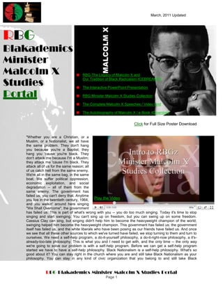 March, 2011 Updated




RBG
Blakademics
Minister
Malcolm X                             RBG-The Legacy of Malcolm X and

Studies
                                      Our Tradition of Black Radicalism-ICEBREAKER

                                      The Interactive PowerPoint Presentation

Portal                                RBG Minister Malcolm X Studies Collection

                                      The Complete Malcolm X Speeches / Video Grid

                                      The Autobiography of Malcolm X / e-Book 4Download


                                                                      Click for Full Size Poster Download


   "Whether you are a Christian, or a
   Muslim, or a Nationalist, we all have
   the same problem. They don't hang
   you because you're a Baptist; they
   hang you 'cause you're black. They
   don't attack me because I'm a Muslim;
   they attack me 'cause I'm black. They
   attack all of us for the same reason; all
   of us catch hell from the same enemy.
   We're all in the same bag, in the same
   boat. We suffer political oppression,
   economic exploitation, and social
   degradation -- all of them from the
   same enemy. The government has
   failed us; you can't deny that. Anytime
   you live in the twentieth century, 1964,     Play the Video
   and you walkin' around here singing
   "We Shall Overcome", the government
   has failed us. This is part of what's wrong with you -- you do too much singing. Today it's time to stop
   singing and start swinging. You can't sing up on freedom, but you can swing up on some freedom.
   Cassius Clay can sing, but singing didn't help him to become the heavyweight champion of the world;
   swinging helped him become the heavyweight champion. This government has failed us; the government
   itself has failed us, and the white liberals who have been posing as our friends have failed us. And once
   we see that all these other sources to which we've turned have failed, we stop turning to them and turn to
   ourselves. We need a self-help program, a do-it-yourself philosophy, a do-it-right-now philosophy, a it's-
   already-too-late philosophy. This is what you and I need to get with, and the only time -- the only way
   we're going to solve our problem is with a self-help program. Before we can get a self-help program
   started we have to have a self-help philosophy. Black Nationalism is a self-help philosophy. What's so
   good about it? You can stay right in the church where you are and still take Black Nationalism as your
   philosophy. You can stay in any kind of civic organization that you belong to and still take Black


               RBG Blakademics Minister Malcolm X Studies Portal
                                                    Page 1
 