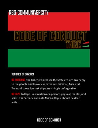 CODE OF CONDUCT
RBG CODE OF CONDUCT
NO SNITCHING The Police, Capitalism,the State etc. are an enemy
to the people and to work with them is criminal, Ancestral
Treason! Loose lipssink ships, snitching is unforgivable.
NO RAPE To Rape is a violationof a persons physical, mental, and
spirit. It is Barbaric and anti-African. Rapist should be dealt
with.
 